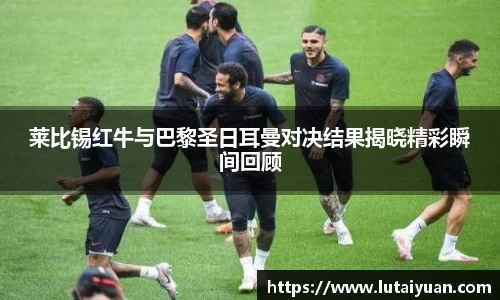 莱比锡红牛与巴黎圣日耳曼对决结果揭晓精彩瞬间回顾
