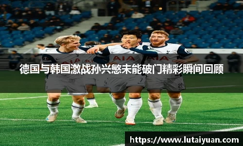 德国与韩国激战孙兴慜未能破门精彩瞬间回顾