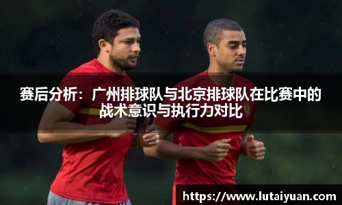 赛后分析：广州排球队与北京排球队在比赛中的战术意识与执行力对比